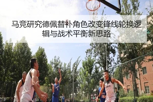 马竞研究德佩替补角色改变锋线轮换逻辑与战术平衡新思路